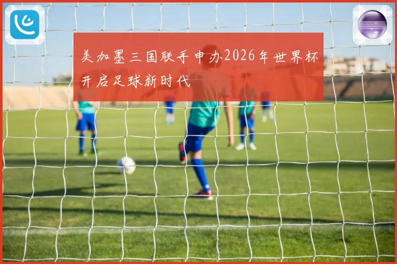 美加墨三国联手申办2026年世界杯开启足球新时代