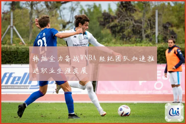 韩旭全力备战WNBA 经纪团队加速推进职业生涯发展