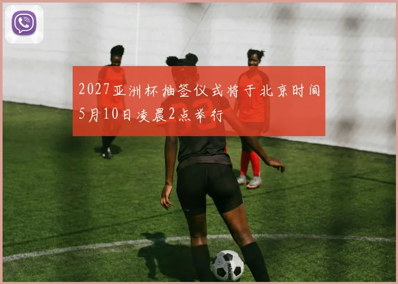 2027亚洲杯抽签仪式将于北京时间5月10日凌晨2点举行