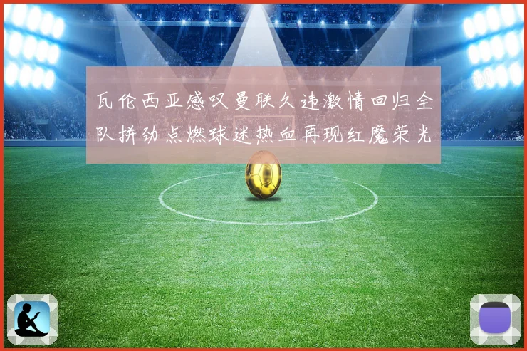 瓦伦西亚感叹曼联久违激情回归全队拼劲点燃球迷热血再现红魔荣光时刻