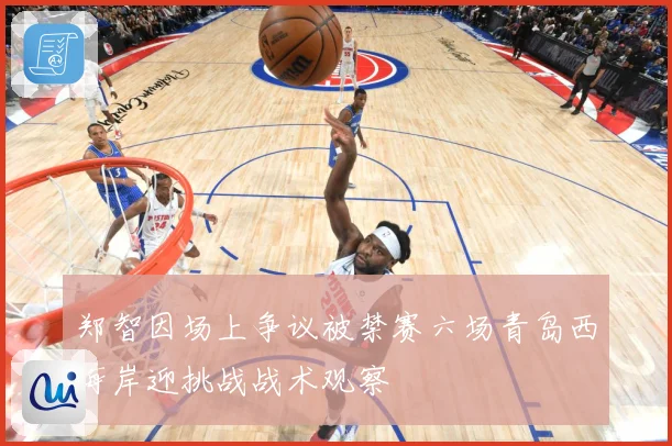 郑智因场上争议被禁赛六场青岛西海岸迎挑战战术观察