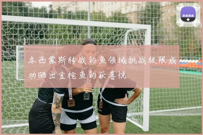 本西蒙斯转战钓鱼领域挑战极限成功晒出金枪鱼钓获喜悦