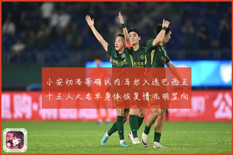 小安切洛蒂确认内马尔入选巴西五十五人大名单身体恢复情况明显向数据研判