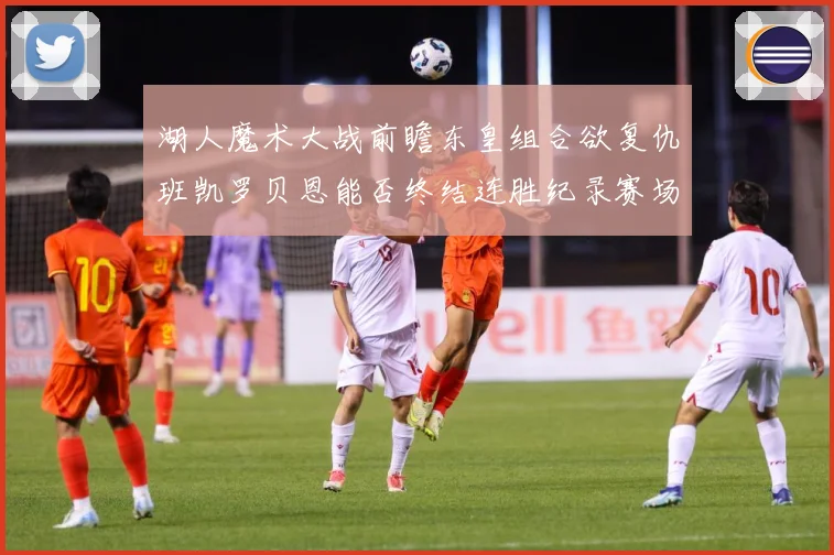 湖人魔术大战前瞻东皇组合欲复仇班凯罗贝恩能否终结连胜纪录赛场复盘