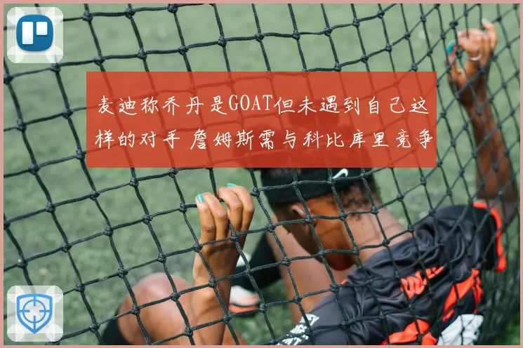 麦迪称乔丹是GOAT但未遇到自己这样的对手 詹姆斯需与科比库里竞争