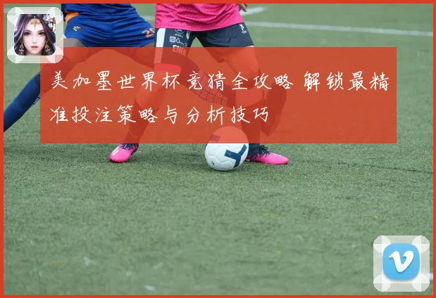 美加墨世界杯竞猜全攻略 解锁最精准投注策略与分析技巧