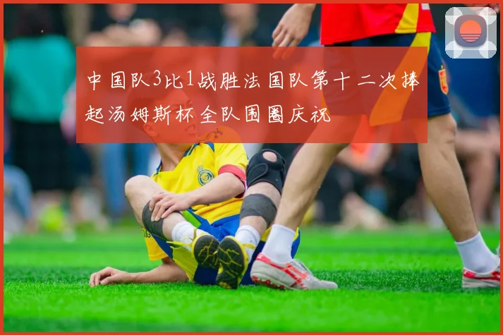 中国队3比1战胜法国队第十二次捧起汤姆斯杯全队围圈庆祝