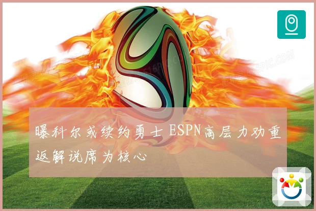 曝科尔或续约勇士 ESPN高层力劝重返解说席为核心
