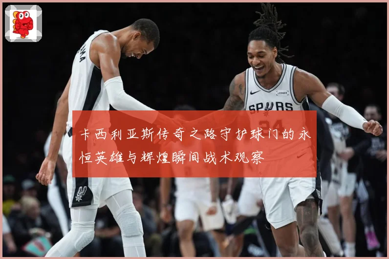 卡西利亚斯传奇之路守护球门的永恒英雄与辉煌瞬间战术观察