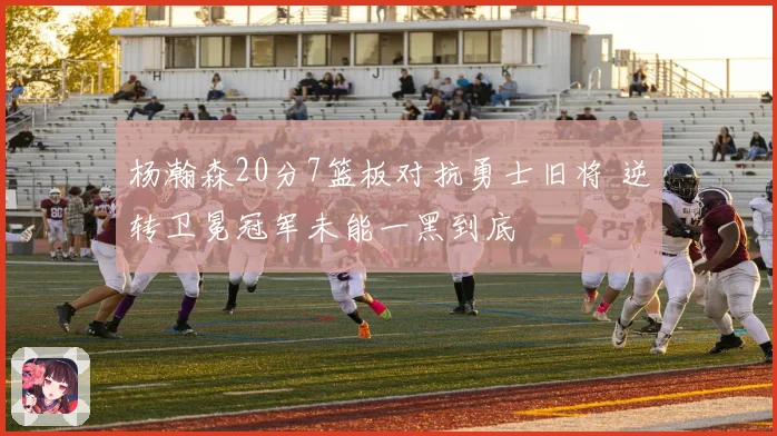 杨瀚森20分7篮板对抗勇士旧将 逆转卫冕冠军未能一黑到底