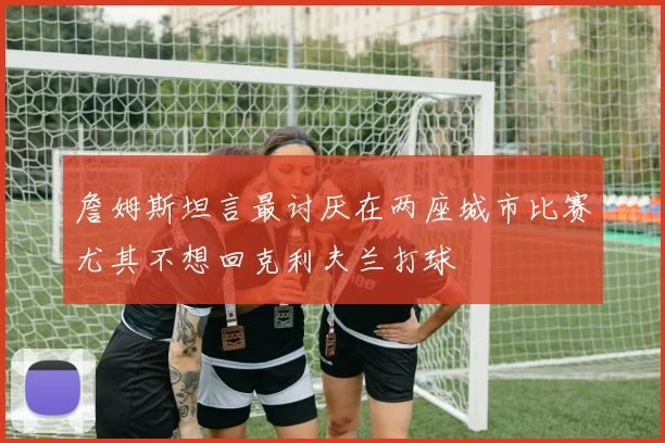 詹姆斯坦言最讨厌在两座城市比赛尤其不想回克利夫兰打球