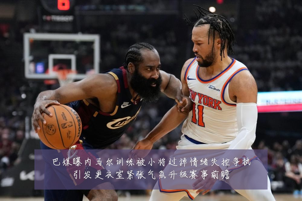 巴媒曝内马尔训练被小将过掉情绪失控争执引发更衣室紧张气氛升级赛事前瞻