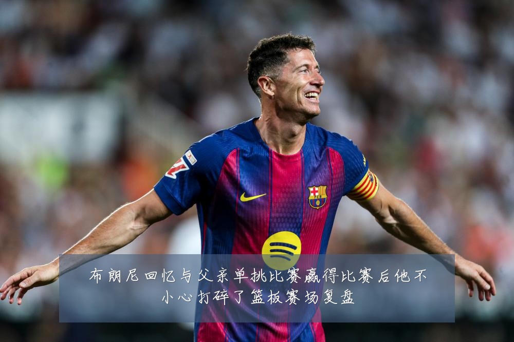 布朗尼回忆与父亲单挑比赛赢得比赛后他不小心打碎了篮板赛场复盘